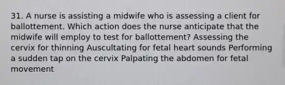 31. A nurse is assisting a midwife who is assessing a client for ballottement. Which action does the nurse anticipate that the midwife will employ to test for ballottement? Assessing the cervix for thinning Auscultating for fetal heart sounds Performing a sudden tap on the cervix Palpating the abdomen for fetal movement