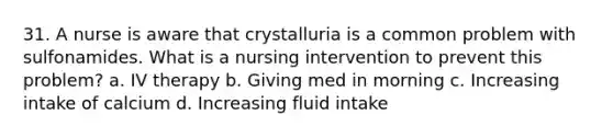 31. A nurse is aware that crystalluria is a common problem with sulfonamides. What is a nursing intervention to prevent this problem? a. IV therapy b. Giving med in morning c. Increasing intake of calcium d. Increasing fluid intake