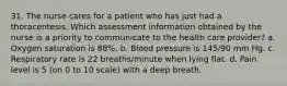 31. The nurse cares for a patient who has just had a thoracentesis. Which assessment information obtained by the nurse is a priority to communicate to the health care provider? a. Oxygen saturation is 88%. b. Blood pressure is 145/90 mm Hg. c. Respiratory rate is 22 breaths/minute when lying flat. d. Pain level is 5 (on 0 to 10 scale) with a deep breath.