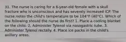 31. The nurse is caring for a 6-year-old female with a skull fracture who is unconscious and has severely increased ICP. The nurse notes the child's temperature to be 104°F (40°C). Which of the following should the nurse do first? 1. Place a cooling blanket on the child. 2. Administer Tylenol via nasogastric tube. 3. Administer Tylenol rectally. 4. Place ice packs in the child's axillary areas.