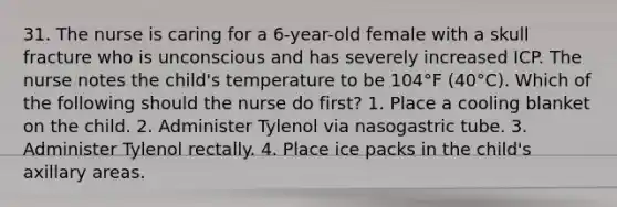 31. The nurse is caring for a 6-year-old female with a skull fracture who is unconscious and has severely increased ICP. The nurse notes the child's temperature to be 104°F (40°C). Which of the following should the nurse do first? 1. Place a cooling blanket on the child. 2. Administer Tylenol via nasogastric tube. 3. Administer Tylenol rectally. 4. Place ice packs in the child's axillary areas.