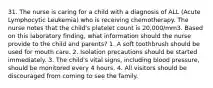 31. The nurse is caring for a child with a diagnosis of ALL (Acute Lymphocytic Leukemia) who is receiving chemotherapy. The nurse notes that the child's platelet count is 20,000/mm3. Based on this laboratory finding, what information should the nurse provide to the child and parents? 1. A soft toothbrush should be used for mouth care. 2. Isolation precautions should be started immediately. 3. The child's vital signs, including blood pressure, should be monitored every 4 hours. 4. All visitors should be discouraged from coming to see the family.