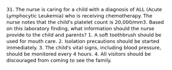 31. The nurse is caring for a child with a diagnosis of ALL (Acute Lymphocytic Leukemia) who is receiving chemotherapy. The nurse notes that the child's platelet count is 20,000/mm3. Based on this laboratory finding, what information should the nurse provide to the child and parents? 1. A soft toothbrush should be used for mouth care. 2. Isolation precautions should be started immediately. 3. The child's vital signs, including blood pressure, should be monitored every 4 hours. 4. All visitors should be discouraged from coming to see the family.