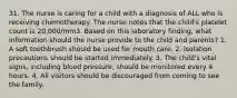 31. The nurse is caring for a child with a diagnosis of ALL who is receiving chemotherapy. The nurse notes that the child's platelet count is 20,000/mm3. Based on this laboratory finding, what information should the nurse provide to the child and parents? 1. A soft toothbrush should be used for mouth care. 2. Isolation precautions should be started immediately. 3. The child's vital signs, including blood pressure, should be monitored every 4 hours. 4. All visitors should be discouraged from coming to see the family.