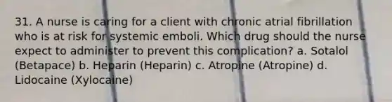 31. A nurse is caring for a client with chronic atrial fibrillation who is at risk for systemic emboli. Which drug should the nurse expect to administer to prevent this complication? a. Sotalol (Betapace) b. Heparin (Heparin) c. Atropine (Atropine) d. Lidocaine (Xylocaine)