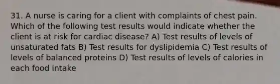 31. A nurse is caring for a client with complaints of chest pain. Which of the following test results would indicate whether the client is at risk for cardiac disease? A) Test results of levels of unsaturated fats B) Test results for dyslipidemia C) Test results of levels of balanced proteins D) Test results of levels of calories in each food intake