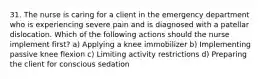 31. The nurse is caring for a client in the emergency department who is experiencing severe pain and is diagnosed with a patellar dislocation. Which of the following actions should the nurse implement first? a) Applying a knee immobilizer b) Implementing passive knee flexion c) Limiting activity restrictions d) Preparing the client for conscious sedation