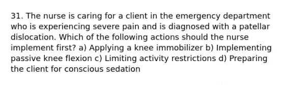 31. The nurse is caring for a client in the emergency department who is experiencing severe pain and is diagnosed with a patellar dislocation. Which of the following actions should the nurse implement first? a) Applying a knee immobilizer b) Implementing passive knee flexion c) Limiting activity restrictions d) Preparing the client for conscious sedation