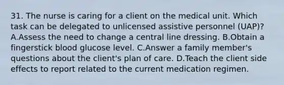 31. The nurse is caring for a client on the medical unit. Which task can be delegated to unlicensed assistive personnel (UAP)? A.Assess the need to change a central line dressing. B.Obtain a fingerstick blood glucose level. C.Answer a family member's questions about the client's plan of care. D.Teach the client side effects to report related to the current medication regimen.