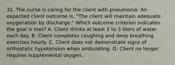 31. The nurse is caring for the client with pneumonia. An expected client outcome is, "The client will maintain adequate oxygenation by discharge." Which outcome criterion indicates the goal is met? A. Client drinks at least 2 to 3 liters of water each day. B. Client completes coughing and deep breathing exercises hourly. C. Client does not demonstrate signs of orthostatic hypotension when ambulating. D. Client no longer requires supplemental oxygen.