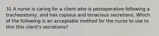 31 A nurse is caring for a client who is postoperative following a tracheostomy, and has copious and tenacious secretions. Which of the following is an acceptable method for the nurse to use to thin this client's secretions?