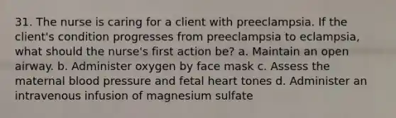 31. The nurse is caring for a client with preeclampsia. If the client's condition progresses from preeclampsia to eclampsia, what should the nurse's first action be? a. Maintain an open airway. b. Administer oxygen by face mask c. Assess the maternal blood pressure and fetal heart tones d. Administer an intravenous infusion of magnesium sulfate