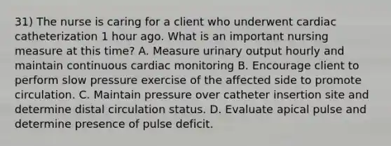 31) The nurse is caring for a client who underwent cardiac catheterization 1 hour ago. What is an important nursing measure at this time? A. Measure urinary output hourly and maintain continuous cardiac monitoring B. Encourage client to perform slow pressure exercise of the affected side to promote circulation. C. Maintain pressure over catheter insertion site and determine distal circulation status. D. Evaluate apical pulse and determine presence of pulse deficit.