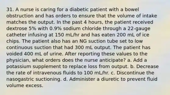 31. A nurse is caring for a diabetic patient with a bowel obstruction and has orders to ensure that the volume of intake matches the output. In the past 4 hours, the patient received dextrose 5% with 0.9% sodium chloride through a 22-gauge catheter infusing at 150 mL/hr and has eaten 200 mL of ice chips. The patient also has an NG suction tube set to low continuous suction that had 300 mL output. The patient has voided 400 mL of urine. After reporting these values to the physician, what orders does the nurse anticipate? a. Add a potassium supplement to replace loss from output. b. Decrease the rate of intravenous fluids to 100 mL/hr. c. Discontinue the nasogastric suctioning. d. Administer a diuretic to prevent fluid volume excess.