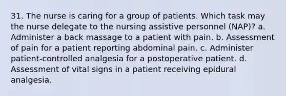 31. The nurse is caring for a group of patients. Which task may the nurse delegate to the nursing assistive personnel (NAP)? a. Administer a back massage to a patient with pain. b. Assessment of pain for a patient reporting abdominal pain. c. Administer patient-controlled analgesia for a postoperative patient. d. Assessment of vital signs in a patient receiving epidural analgesia.