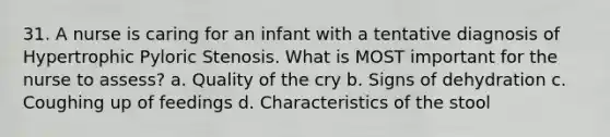 31. A nurse is caring for an infant with a tentative diagnosis of Hypertrophic Pyloric Stenosis. What is MOST important for the nurse to assess? a. Quality of the cry b. Signs of dehydration c. Coughing up of feedings d. Characteristics of the stool