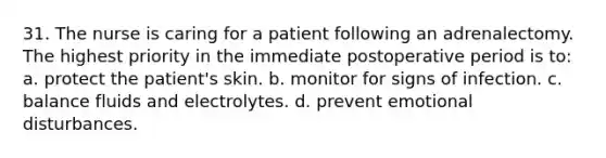 31. The nurse is caring for a patient following an adrenalectomy. The highest priority in the immediate postoperative period is to: a. protect the patient's skin. b. monitor for signs of infection. c. balance fluids and electrolytes. d. prevent emotional disturbances.