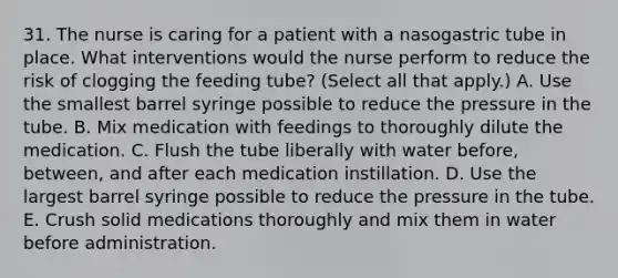 31. The nurse is caring for a patient with a nasogastric tube in place. What interventions would the nurse perform to reduce the risk of clogging the feeding tube? (Select all that apply.) A. Use the smallest barrel syringe possible to reduce the pressure in the tube. B. Mix medication with feedings to thoroughly dilute the medication. C. Flush the tube liberally with water before, between, and after each medication instillation. D. Use the largest barrel syringe possible to reduce the pressure in the tube. E. Crush solid medications thoroughly and mix them in water before administration.