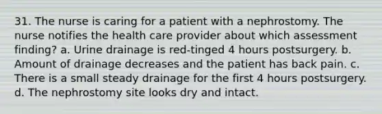 31. The nurse is caring for a patient with a nephrostomy. The nurse notifies the health care provider about which assessment finding? a. Urine drainage is red-tinged 4 hours postsurgery. b. Amount of drainage decreases and the patient has back pain. c. There is a small steady drainage for the first 4 hours postsurgery. d. The nephrostomy site looks dry and intact.