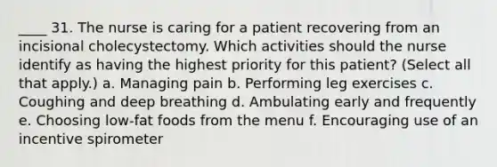 ____ 31. The nurse is caring for a patient recovering from an incisional cholecystectomy. Which activities should the nurse identify as having the highest priority for this patient? (Select all that apply.) a. Managing pain b. Performing leg exercises c. Coughing and deep breathing d. Ambulating early and frequently e. Choosing low-fat foods from the menu f. Encouraging use of an incentive spirometer