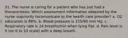 31. The nurse is caring for a patient who has just had a thoracentesis. Which assessment information obtained by the nurse isapriority tocomunicate to the health care provider? a. O2 saturation is 88%. b. Blood pressure is 155/90 mm Hg. c. Respiratory rate is 24 breaths/min when lying flat. d. Pain level is 5 (on 0 to 10 scale) with a deep breath.