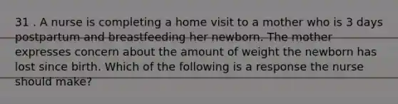 31 . A nurse is completing a home visit to a mother who is 3 days postpartum and breastfeeding her newborn. The mother expresses concern about the amount of weight the newborn has lost since birth. Which of the following is a response the nurse should make?