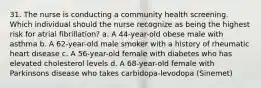 31. The nurse is conducting a community health screening. Which individual should the nurse recognize as being the highest risk for atrial fibrillation? a. A 44-year-old obese male with asthma b. A 62-year-old male smoker with a history of rheumatic heart disease c. A 56-year-old female with diabetes who has elevated cholesterol levels d. A 68-year-old female with Parkinsons disease who takes carbidopa-levodopa (Sinemet)