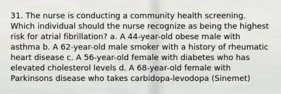 31. The nurse is conducting a community health screening. Which individual should the nurse recognize as being the highest risk for atrial fibrillation? a. A 44-year-old obese male with asthma b. A 62-year-old male smoker with a history of rheumatic heart disease c. A 56-year-old female with diabetes who has elevated cholesterol levels d. A 68-year-old female with Parkinsons disease who takes carbidopa-levodopa (Sinemet)