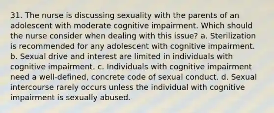 31. The nurse is discussing sexuality with the parents of an adolescent with moderate cognitive impairment. Which should the nurse consider when dealing with this issue? a. Sterilization is recommended for any adolescent with cognitive impairment. b. Sexual drive and interest are limited in individuals with cognitive impairment. c. Individuals with cognitive impairment need a well-defined, concrete code of sexual conduct. d. Sexual intercourse rarely occurs unless the individual with cognitive impairment is sexually abused.