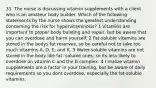 31. The nurse is discussing vitamin supplements with a client who is an amateur body builder. Which of the following statements by the nurse shows the greatest understanding concerning the risk for hypervitaminosis? 1 Vitamins are important to proper body building and repair, but be aware that you can overdose and harm yourself. 2 Fat-soluble vitamins are stored in the bodys fat reserves, so be careful not to take too much vitamins A, D, E, and K. 3 Water-soluble vitamins are not stored in the body like fat- soluble ones, so its less likely to overdose on vitamin C and the B complex. 4 I realize vitamin supplements are a factor in your training, but be aware of daily requirements so you dont overdose, especially the fat-soluble vitamins.