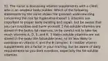 31. The nurse is discussing vitamin supplements with a client who is an amateur body builder. Which of the following statements by the nurse shows the greatest understanding concerning the risk for hypervitaminosis? 1 Vitamins are important to proper body building and repair, but be aware that you can overdose and harm yourself. 2 Fat-soluble vitamins are stored in the bodys fat reserves, so be careful not to take too much vitamins A, D, E, and K. 3 Water-soluble vitamins are not stored in the body like fatsoluble ones, so its less likely to overdose on vitamin C and the B complex. 4 I realize vitamin supplements are a factor in your training, but be aware of daily requirements so you dont overdose, especially the fat-soluble vitamins.