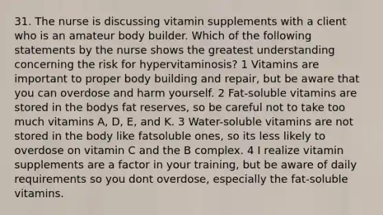 31. The nurse is discussing vitamin supplements with a client who is an amateur body builder. Which of the following statements by the nurse shows the greatest understanding concerning the risk for hypervitaminosis? 1 Vitamins are important to proper body building and repair, but be aware that you can overdose and harm yourself. 2 Fat-soluble vitamins are stored in the bodys fat reserves, so be careful not to take too much vitamins A, D, E, and K. 3 Water-soluble vitamins are not stored in the body like fatsoluble ones, so its less likely to overdose on vitamin C and the B complex. 4 I realize vitamin supplements are a factor in your training, but be aware of daily requirements so you dont overdose, especially the fat-soluble vitamins.