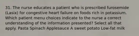 31. The nurse educates a patient who is prescribed furosemide (Lasix) for congestive heart failure on foods rich in potassium. Which patient menu choices indicate to the nurse a correct understanding of the information presented? Select all that apply. Pasta Spinach Applesauce A sweet potato Low-fat milk