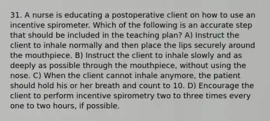 31. A nurse is educating a postoperative client on how to use an incentive spirometer. Which of the following is an accurate step that should be included in the teaching plan? A) Instruct the client to inhale normally and then place the lips securely around the mouthpiece. B) Instruct the client to inhale slowly and as deeply as possible through the mouthpiece, without using the nose. C) When the client cannot inhale anymore, the patient should hold his or her breath and count to 10. D) Encourage the client to perform incentive spirometry two to three times every one to two hours, if possible.