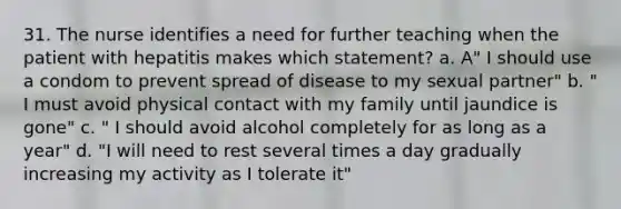 31. The nurse identifies a need for further teaching when the patient with hepatitis makes which statement? a. A" I should use a condom to prevent spread of disease to my sexual partner" b. " I must avoid physical contact with my family until jaundice is gone" c. " I should avoid alcohol completely for as long as a year" d. "I will need to rest several times a day gradually increasing my activity as I tolerate it"