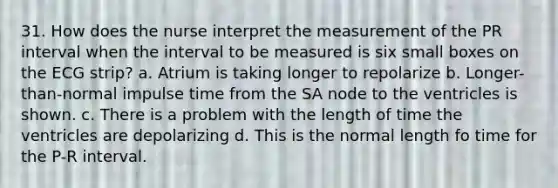 31. How does the nurse interpret the measurement of the PR interval when the interval to be measured is six small boxes on the ECG strip? a. Atrium is taking longer to repolarize b. Longer-than-normal impulse time from the SA node to the ventricles is shown. c. There is a problem with the length of time the ventricles are depolarizing d. This is the normal length fo time for the P-R interval.