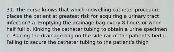 31. The nurse knows that which indwelling catheter procedure places the patient at greatest risk for acquiring a urinary tract infection? a. Emptying the drainage bag every 8 hours or when half full b. Kinking the catheter tubing to obtain a urine specimen c. Placing the drainage bag on the side rail of the patient's bed d. Failing to secure the catheter tubing to the patient's thigh