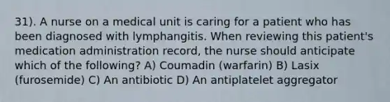 31). A nurse on a medical unit is caring for a patient who has been diagnosed with lymphangitis. When reviewing this patient's medication administration record, the nurse should anticipate which of the following? A) Coumadin (warfarin) B) Lasix (furosemide) C) An antibiotic D) An antiplatelet aggregator