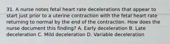 31. A nurse notes fetal heart rate decelerations that appear to start just prior to a uterine contraction with the fetal heart rate returning to normal by the end of the contraction. How does the nurse document this finding? A. Early deceleration B. Late deceleration C. Mild deceleration D. Variable deceleration