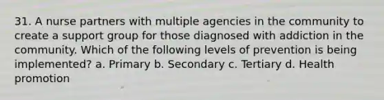 31. A nurse partners with multiple agencies in the community to create a support group for those diagnosed with addiction in the community. Which of the following levels of prevention is being implemented? a. Primary b. Secondary c. Tertiary d. Health promotion