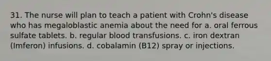 31. The nurse will plan to teach a patient with Crohn's disease who has megaloblastic anemia about the need for a. oral ferrous sulfate tablets. b. regular blood transfusions. c. iron dextran (Imferon) infusions. d. cobalamin (B12) spray or injections.