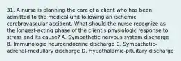 31. A nurse is planning the care of a client who has been admitted to the medical unit following an ischemic cerebrovascular accident. What should the nurse recognize as the longest-acting phase of the client's physiologic response to stress and its cause? A. Sympathetic nervous system discharge B. Immunologic neuroendocrine discharge C. Sympathetic-adrenal-medullary discharge D. Hypothalamic-pituitary discharge