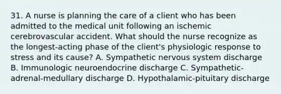 31. A nurse is planning the care of a client who has been admitted to the medical unit following an ischemic cerebrovascular accident. What should the nurse recognize as the longest-acting phase of the client's physiologic response to stress and its cause? A. Sympathetic nervous system discharge B. Immunologic neuroendocrine discharge C. Sympathetic-adrenal-medullary discharge D. Hypothalamic-pituitary discharge