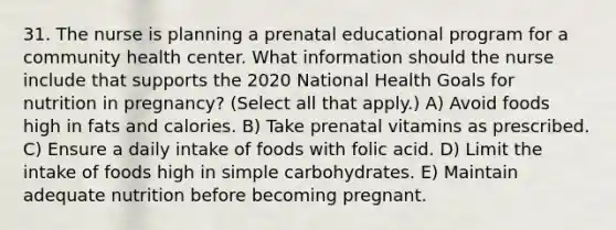 31. The nurse is planning a prenatal educational program for a community health center. What information should the nurse include that supports the 2020 National Health Goals for nutrition in pregnancy? (Select all that apply.) A) Avoid foods high in fats and calories. B) Take prenatal vitamins as prescribed. C) Ensure a daily intake of foods with folic acid. D) Limit the intake of foods high in simple carbohydrates. E) Maintain adequate nutrition before becoming pregnant.