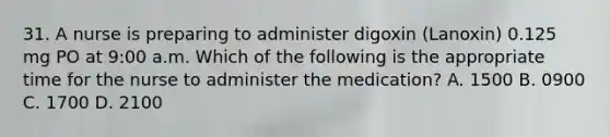 31. A nurse is preparing to administer digoxin (Lanoxin) 0.125 mg PO at 9:00 a.m. Which of the following is the appropriate time for the nurse to administer the medication? A. 1500 B. 0900 C. 1700 D. 2100