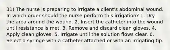 31) The nurse is preparing to irrigate a client's abdominal wound. In which order should the nurse perform this irrigation? 1. Dry the area around the wound. 2. Insert the catheter into the wound until resistance is met. 3. Remove and discard clean gloves. 4. Apply clean gloves. 5. Irrigate until the solution flows clear. 6. Select a syringe with a catheter attached or with an irrigating tip.