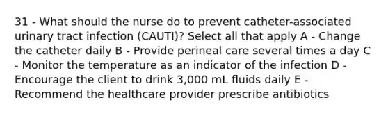 31 - What should the nurse do to prevent catheter-associated urinary tract infection (CAUTI)? Select all that apply A - Change the catheter daily B - Provide perineal care several times a day C - Monitor the temperature as an indicator of the infection D - Encourage the client to drink 3,000 mL fluids daily E - Recommend the healthcare provider prescribe antibiotics