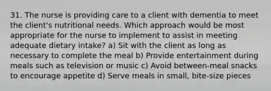 31. The nurse is providing care to a client with dementia to meet the client's nutritional needs. Which approach would be most appropriate for the nurse to implement to assist in meeting adequate dietary intake? a) Sit with the client as long as necessary to complete the meal b) Provide entertainment during meals such as television or music c) Avoid between-meal snacks to encourage appetite d) Serve meals in small, bite-size pieces