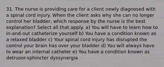 31. The nurse is providing care for a client newly diagnosed with a spinal cord injury. When the client asks why she can no longer control her bladder, which response by the nurse is the best explanation? Select all that apply. a) You will have to learn how to in-and-out catheterize yourself b) You have a condition known as a relaxed bladder c) Your spinal cord injury has disrupted the control your brain has over your bladder d) You will always have to wear an internal catheter e) You have a condition known as detrusor-sphincter dyssynergia