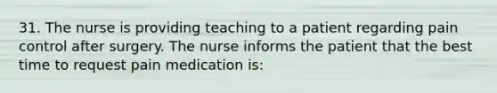 31. The nurse is providing teaching to a patient regarding pain control after surgery. The nurse informs the patient that the best time to request pain medication is: